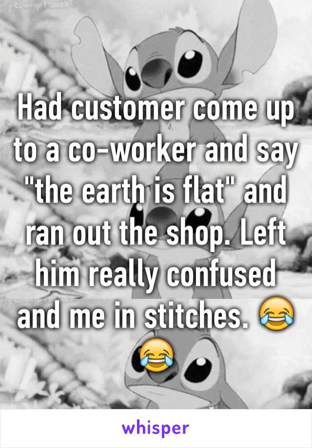 Had customer come up to a co-worker and say "the earth is flat" and ran out the shop. Left him really confused and me in stitches. 😂😂