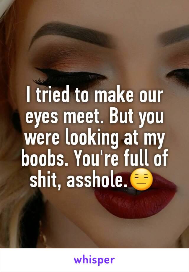 I tried to make our eyes meet. But you were looking at my boobs. You're full of shit, asshole.😑 