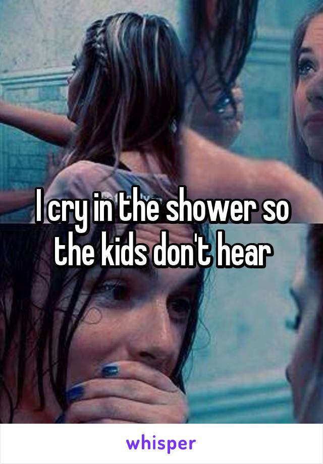 I cry in the shower so the kids don't hear