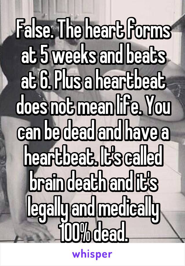 False. The heart forms at 5 weeks and beats at 6. Plus a heartbeat does not mean life. You can be dead and have a heartbeat. It's called brain death and it's legally and medically 100% dead.