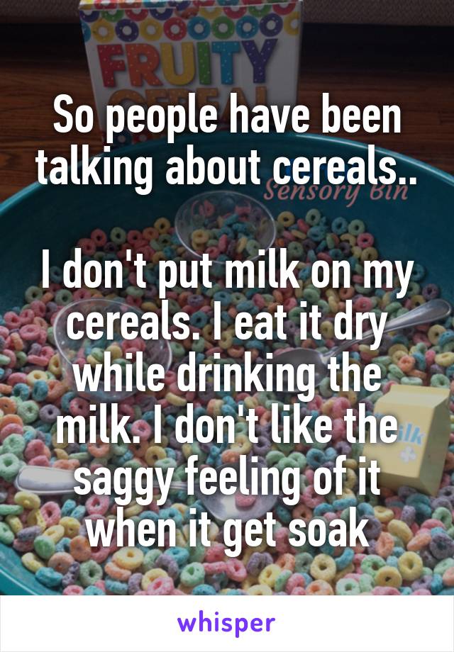 So people have been talking about cereals..

I don't put milk on my cereals. I eat it dry while drinking the milk. I don't like the saggy feeling of it when it get soak