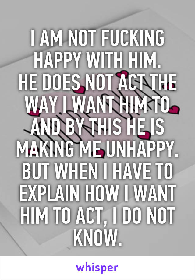 I AM NOT FUCKING HAPPY WITH HIM.
HE DOES NOT ACT THE WAY I WANT HIM TO AND BY THIS HE IS MAKING ME UNHAPPY. BUT WHEN I HAVE TO EXPLAIN HOW I WANT HIM TO ACT, I DO NOT KNOW.