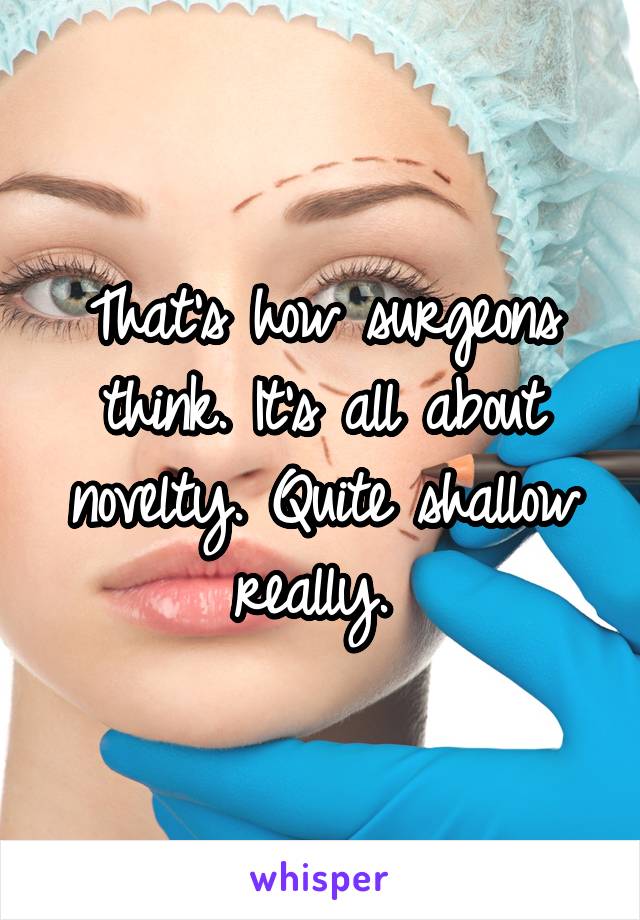 That's how surgeons think. It's all about novelty. Quite shallow really. 