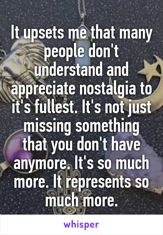 It upsets me that many people don't understand and appreciate nostalgia to it's fullest. It's not just missing something that you don't have anymore. It's so much more. It represents so much more.