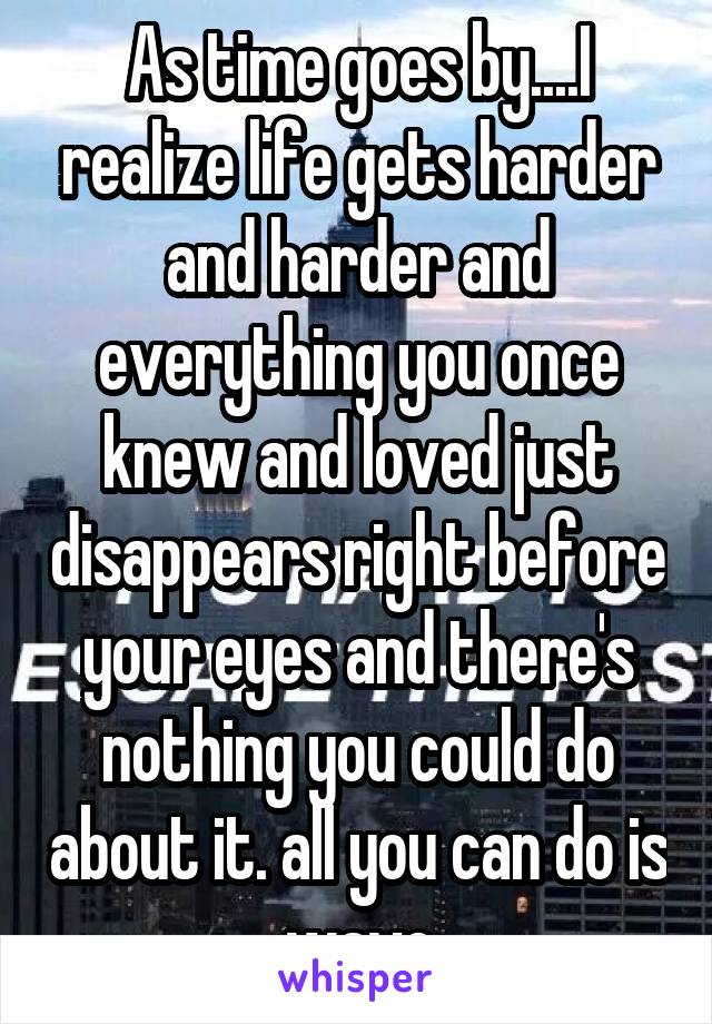 As time goes by....I realize life gets harder and harder and everything you once knew and loved just disappears right before your eyes and there's nothing you could do about it. all you can do is wave