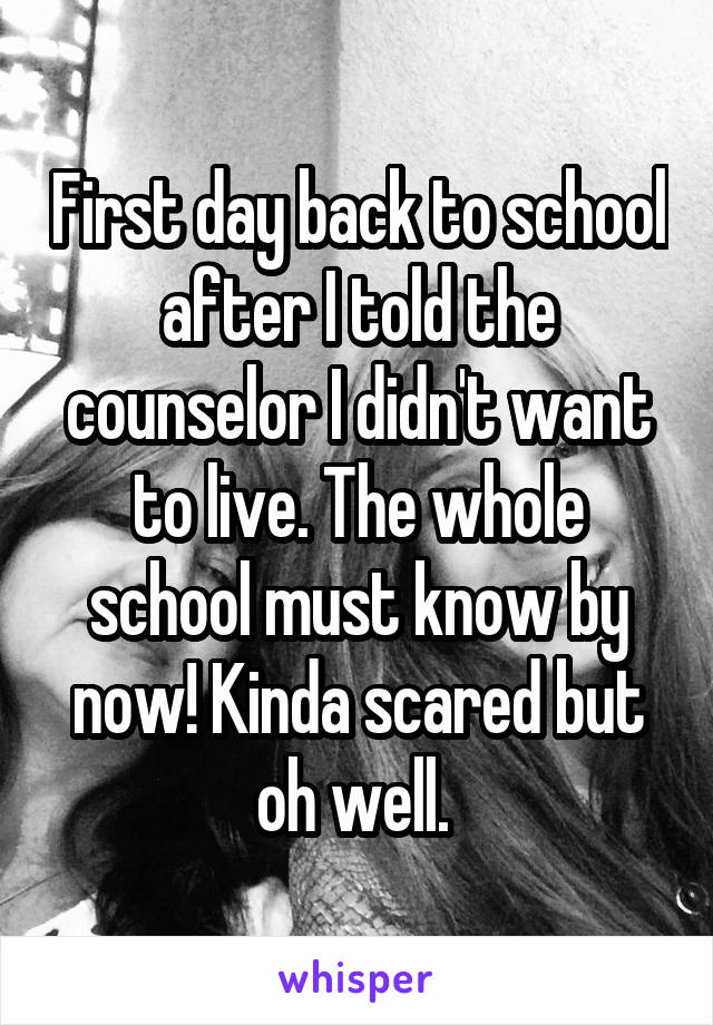 First day back to school after I told the counselor I didn't want to live. The whole school must know by now! Kinda scared but oh well. 