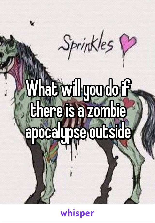 What will you do if there is a zombie apocalypse outside