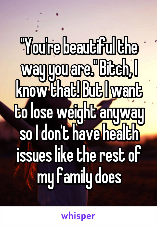 "You're beautiful the way you are." Bitch, I know that! But I want to lose weight anyway so I don't have health issues like the rest of my family does