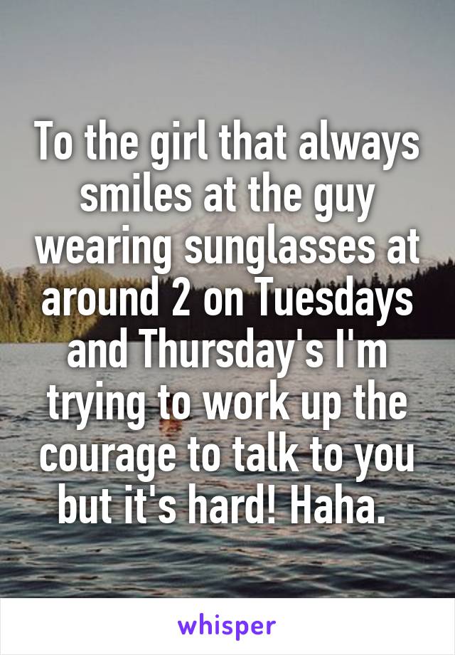 To the girl that always smiles at the guy wearing sunglasses at around 2 on Tuesdays and Thursday's I'm trying to work up the courage to talk to you but it's hard! Haha. 