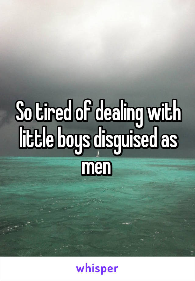 So tired of dealing with little boys disguised as men 