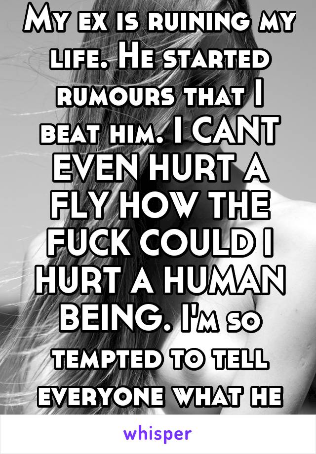 My ex is ruining my life. He started rumours that I beat him. I CANT EVEN HURT A FLY HOW THE FUCK COULD I HURT A HUMAN BEING. I'm so tempted to tell everyone what he did to  me.  17f