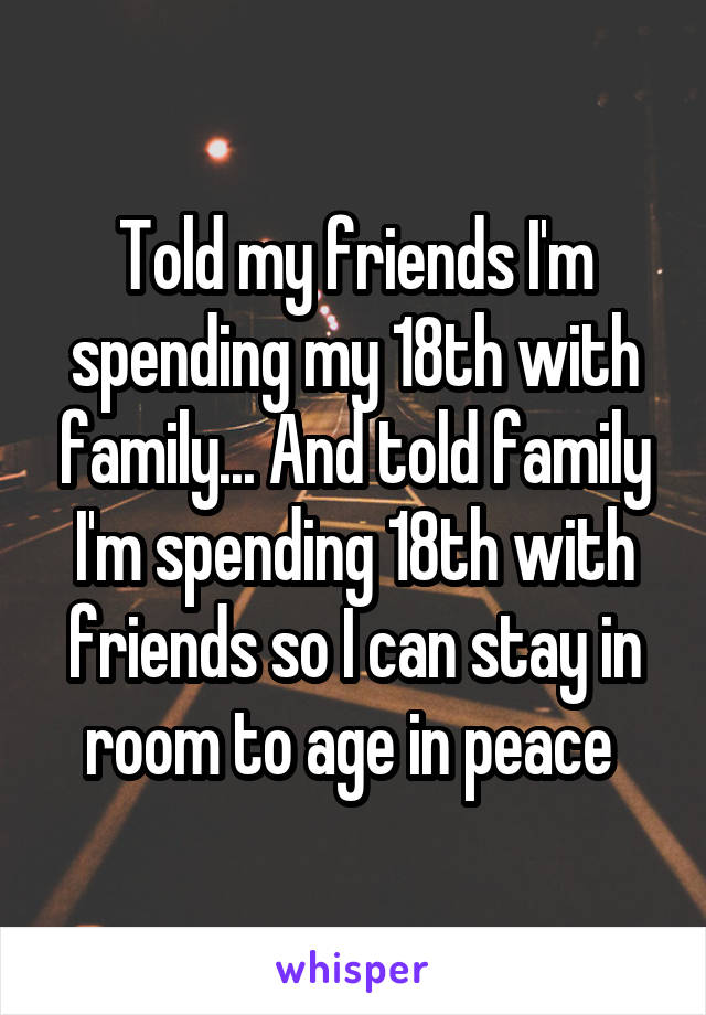 Told my friends I'm spending my 18th with family... And told family I'm spending 18th with friends so I can stay in room to age in peace 