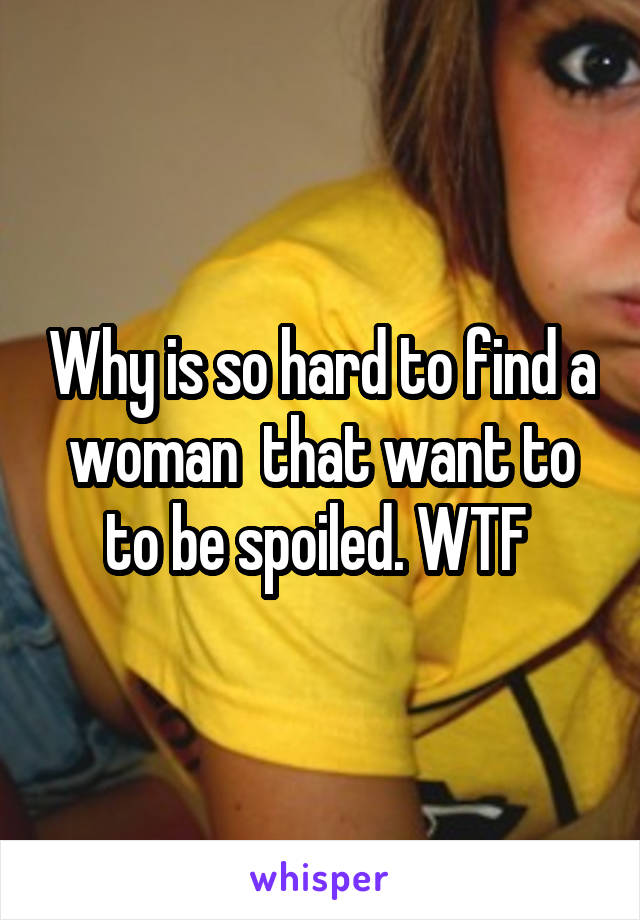 Why is so hard to find a woman  that want to to be spoiled. WTF 