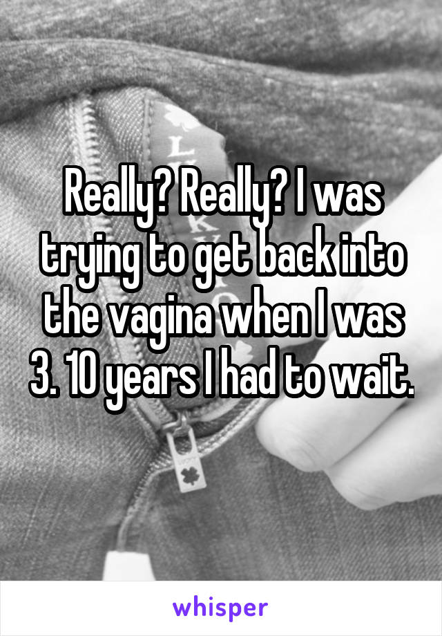 Really? Really? I was trying to get back into the vagina when I was 3. 10 years I had to wait. 