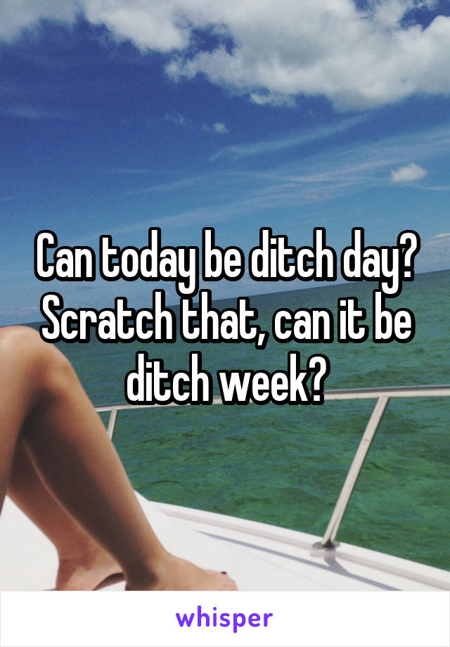 Can today be ditch day? Scratch that, can it be ditch week?