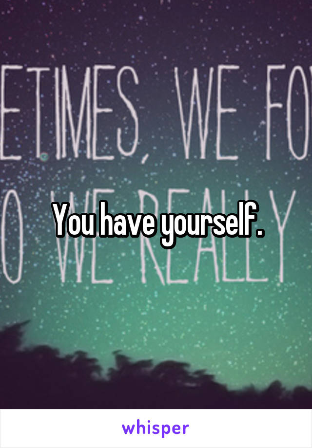 You have yourself.