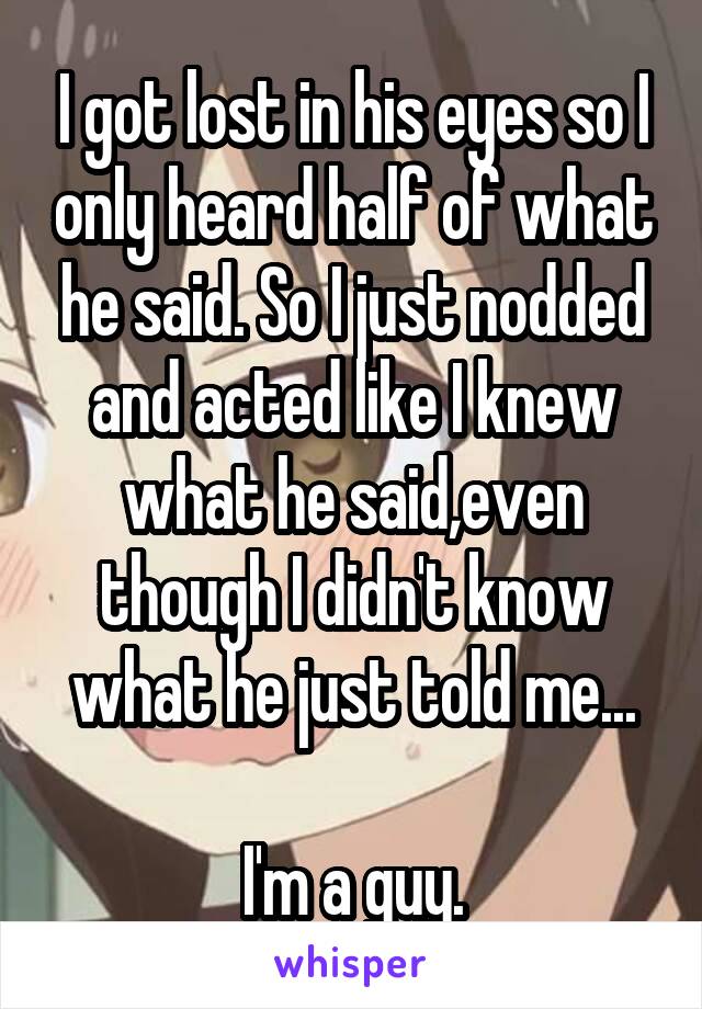 I got lost in his eyes so I only heard half of what he said. So I just nodded and acted like I knew what he said,even though I didn't know what he just told me...

I'm a guy.