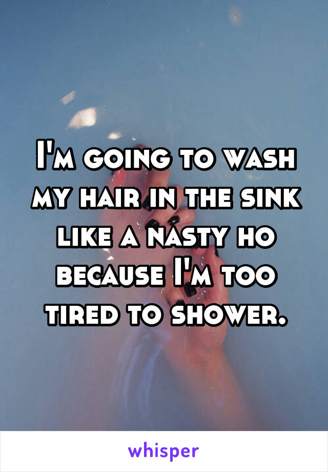 I'm going to wash my hair in the sink like a nasty ho because I'm too tired to shower.