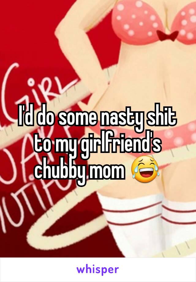 I'd do some nasty shit to my girlfriend's chubby mom 😂