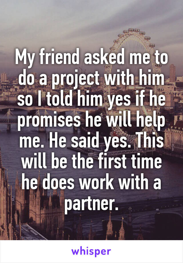 My friend asked me to do a project with him so I told him yes if he promises he will help me. He said yes. This will be the first time he does work with a partner.