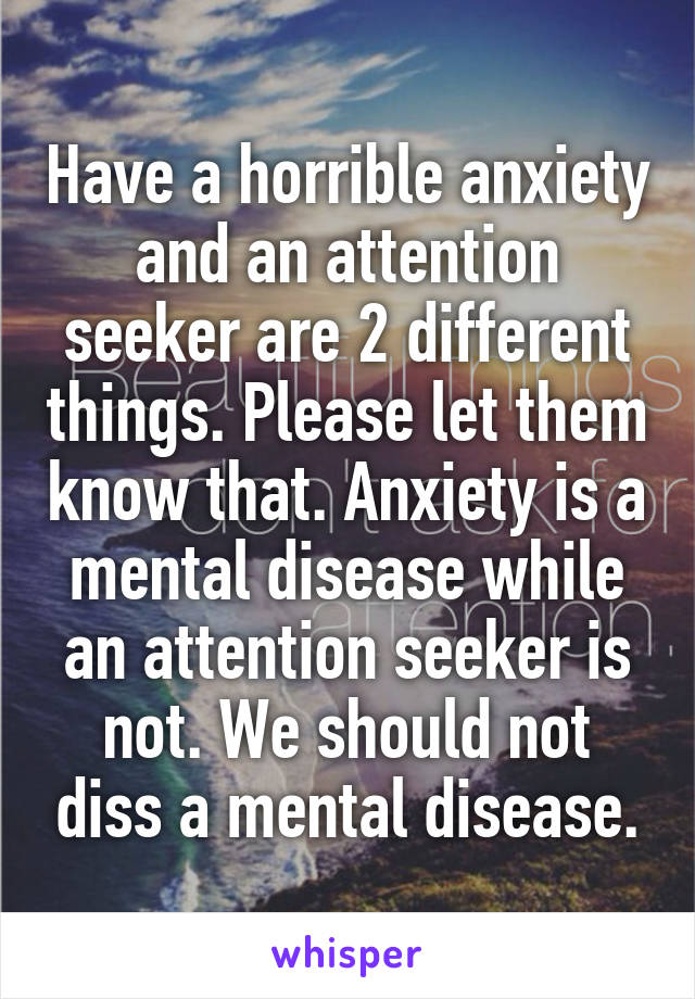 Have a horrible anxiety and an attention seeker are 2 different things. Please let them know that. Anxiety is a mental disease while an attention seeker is not. We should not diss a mental disease.