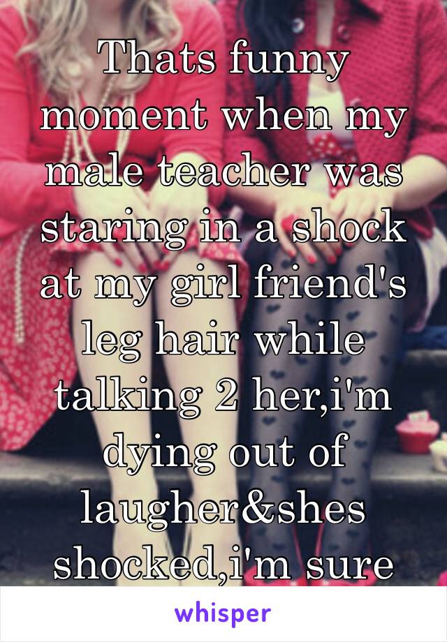 Thats funny moment when my male teacher was staring in a shock at my girl friend's leg hair while talking 2 her,i'm dying out of laugher&shes shocked,i'm sure she'll wax it 😂