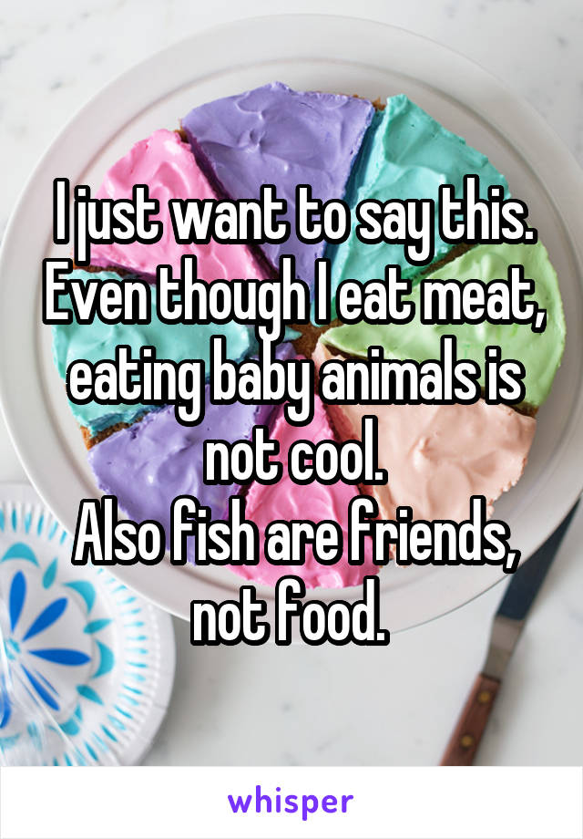 I just want to say this. Even though I eat meat, eating baby animals is not cool.
Also fish are friends, not food. 