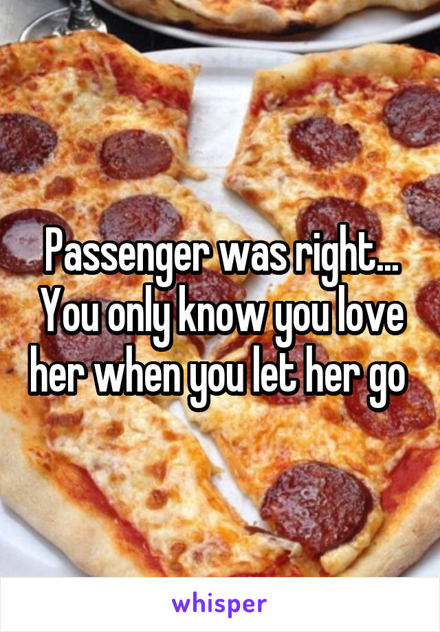 Passenger was right... You only know you love her when you let her go 