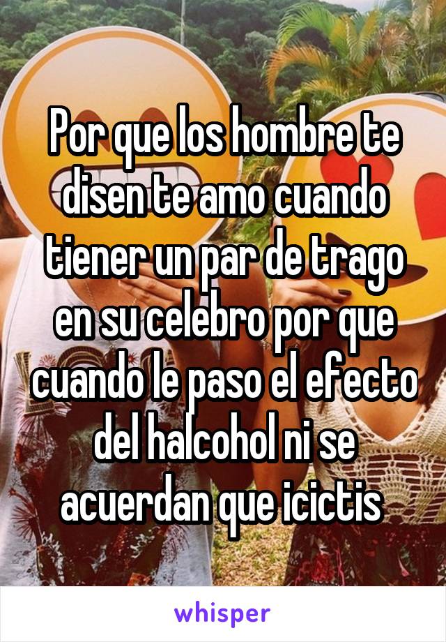 Por que los hombre te disen te amo cuando tiener un par de trago en su celebro por que cuando le paso el efecto del halcohol ni se acuerdan que icictis 