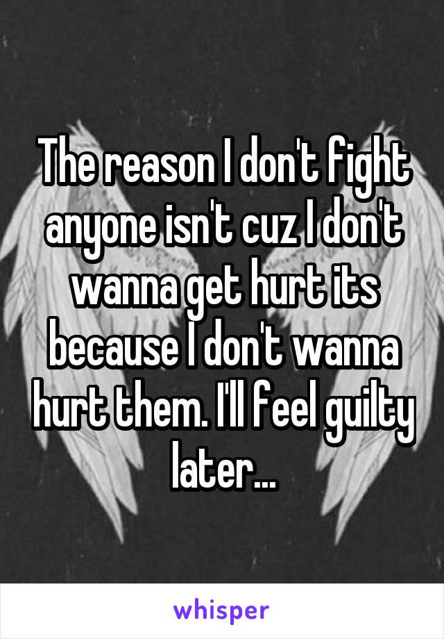 The reason I don't fight anyone isn't cuz I don't wanna get hurt its because I don't wanna hurt them. I'll feel guilty later...