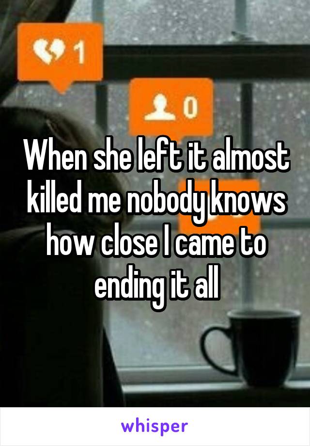 When she left it almost killed me nobody knows how close I came to ending it all