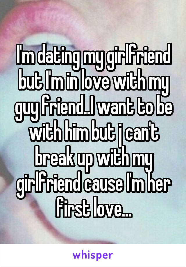 I'm dating my girlfriend but I'm in love with my guy friend..I want to be with him but j can't break up with my girlfriend cause I'm her first love...