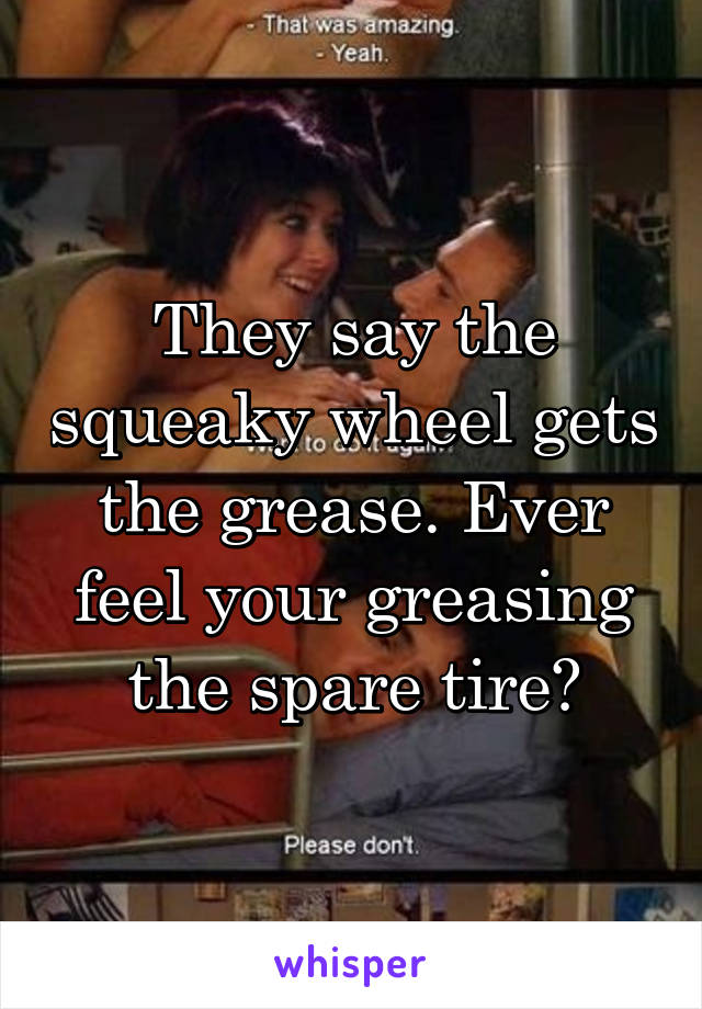 They say the squeaky wheel gets the grease. Ever feel your greasing the spare tire?