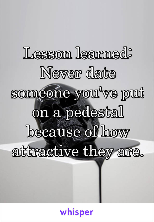 Lesson learned: Never date someone you've put on a pedestal because of how attractive they are. 