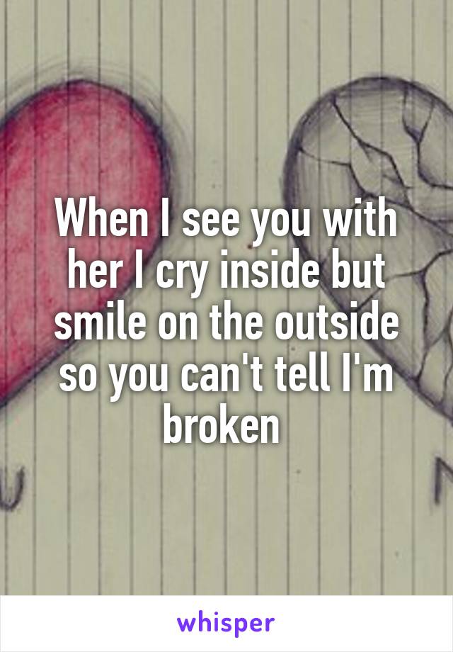 When I see you with her I cry inside but smile on the outside so you can't tell I'm broken 