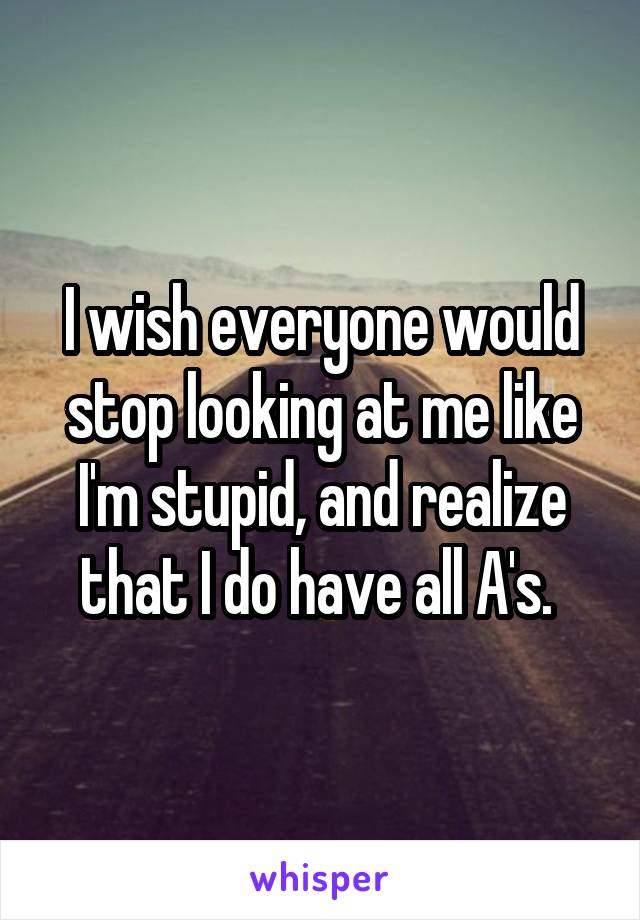 I wish everyone would stop looking at me like I'm stupid, and realize that I do have all A's. 