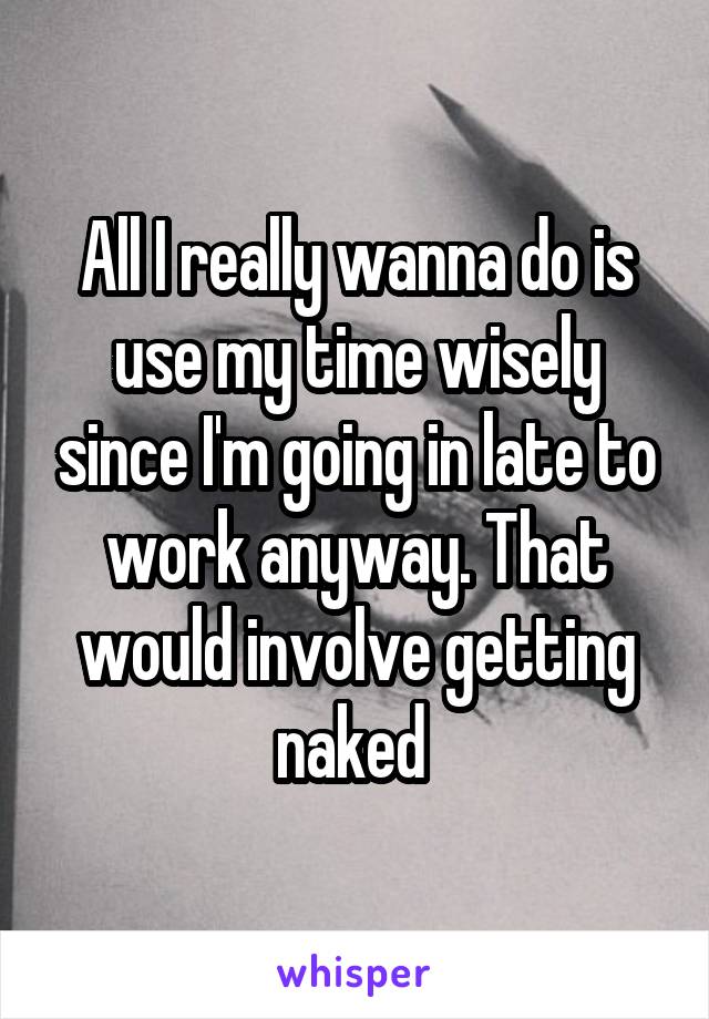 All I really wanna do is use my time wisely since I'm going in late to work anyway. That would involve getting naked 