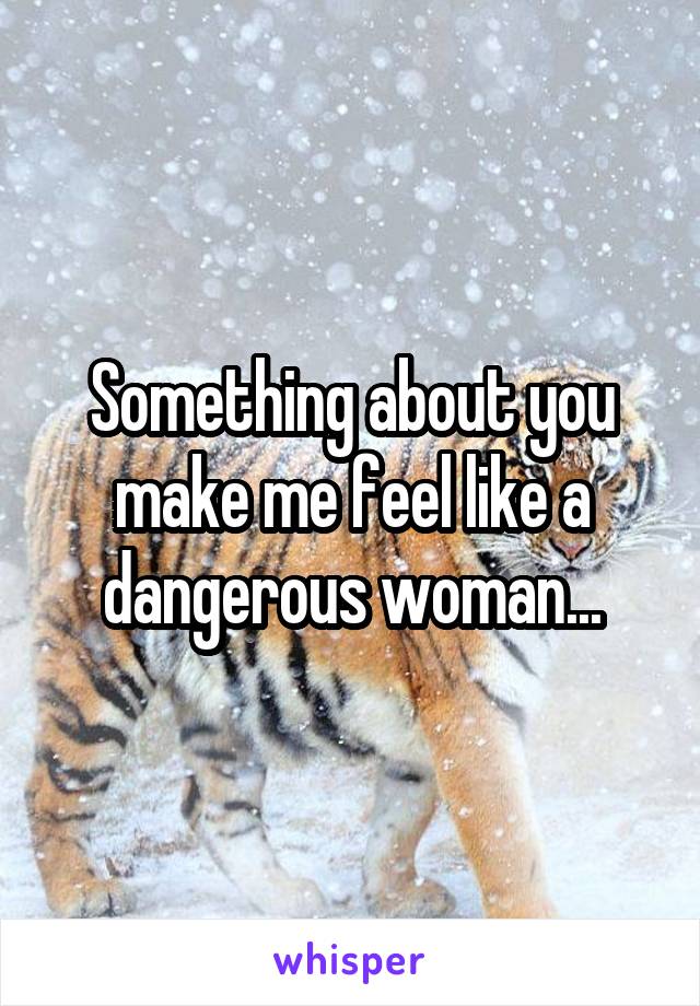 Something about you make me feel like a dangerous woman...