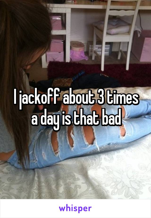 I jackoff about 3 times a day is that bad