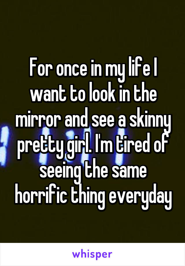 For once in my life I want to look in the mirror and see a skinny pretty girl. I'm tired of seeing the same horrific thing everyday