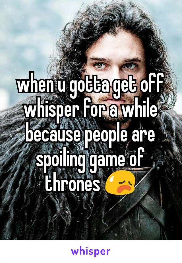 when u gotta get off whisper for a while because people are spoiling game of thrones 😥