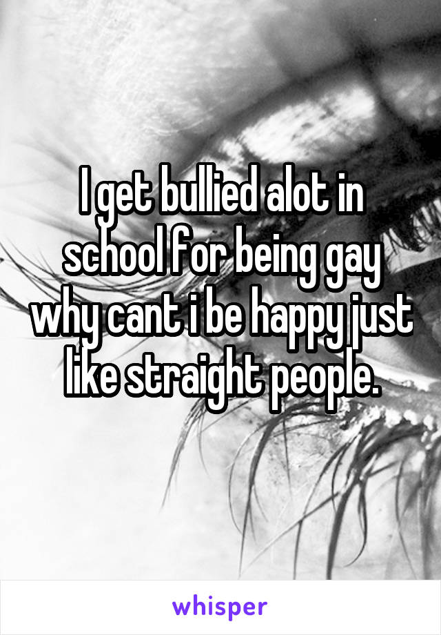 I get bullied alot in school for being gay why cant i be happy just like straight people.
