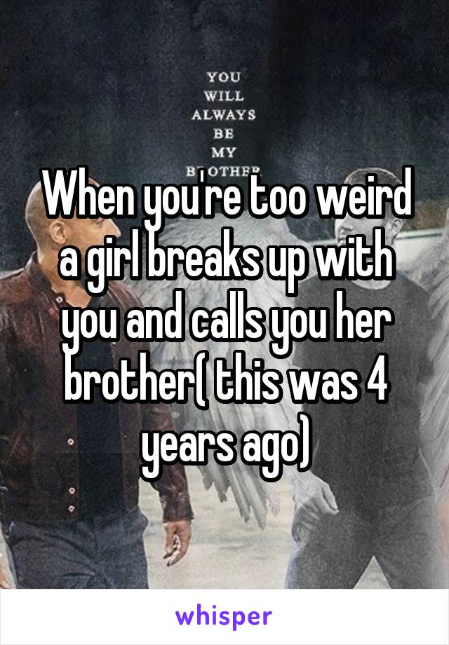 When you're too weird a girl breaks up with you and calls you her brother( this was 4 years ago)