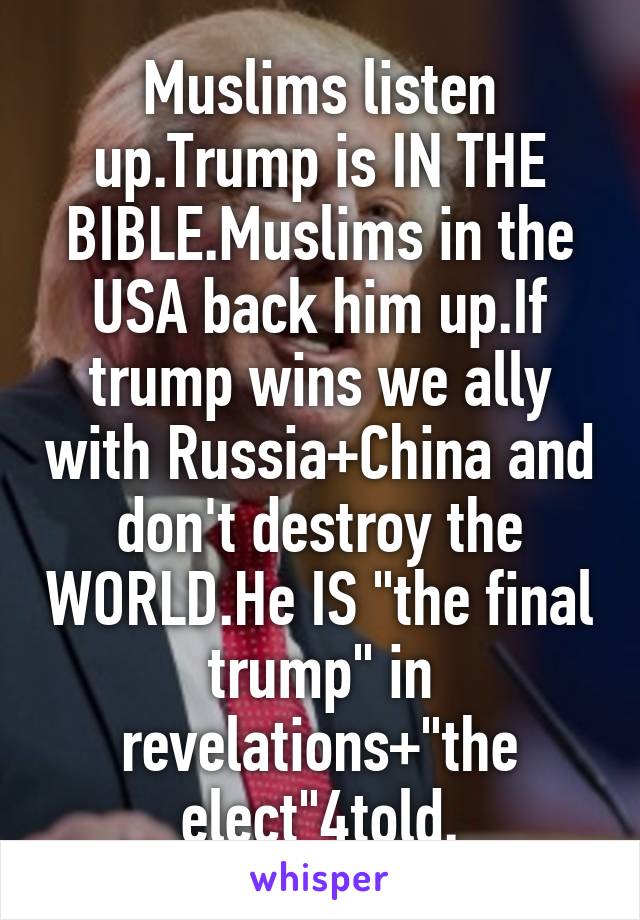 Muslims listen up.Trump is IN THE BIBLE.Muslims in the USA back him up.If trump wins we ally with Russia+China and don't destroy the WORLD.He IS "the final trump" in revelations+"the elect"4told.