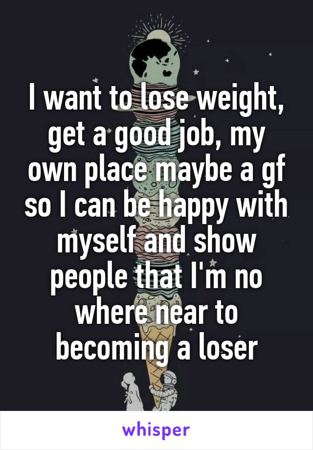 I want to lose weight, get a good job, my own place maybe a gf so I can be happy with myself and show people that I'm no where near to becoming a loser