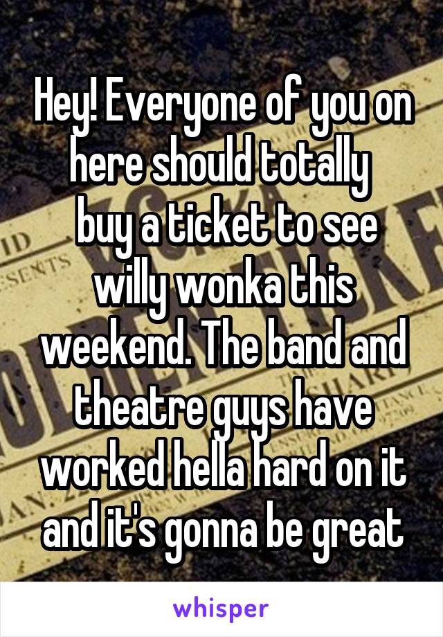 Hey! Everyone of you on here should totally 
 buy a ticket to see willy wonka this weekend. The band and theatre guys have worked hella hard on it and it's gonna be great