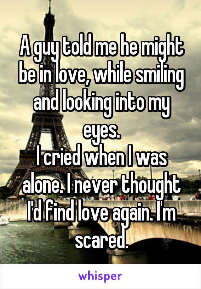 A guy told me he might be in love, while smiling and looking into my eyes.
I cried when I was alone. I never thought I'd find love again. I'm scared.