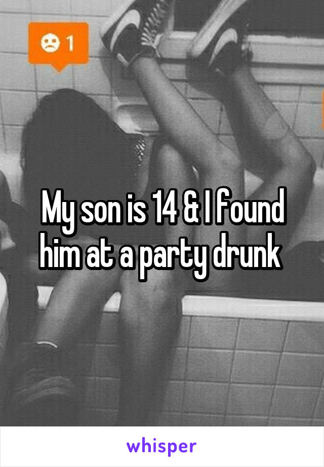 My son is 14 & I found him at a party drunk 