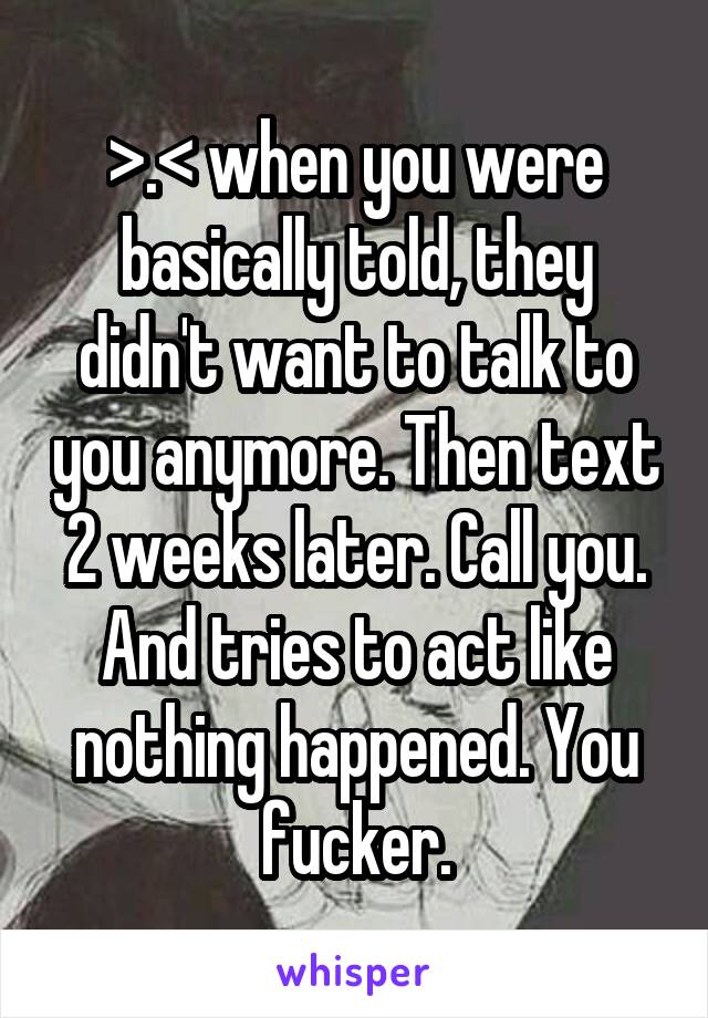 >.< when you were basically told, they didn't want to talk to you anymore. Then text 2 weeks later. Call you. And tries to act like nothing happened. You fucker.