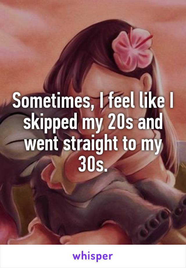 Sometimes, I feel like I skipped my 20s and went straight to my 30s.